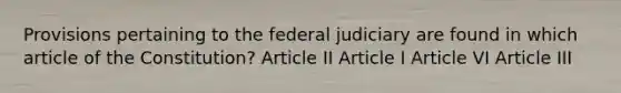 Provisions pertaining to the federal judiciary are found in which article of the Constitution? Article II Article I Article VI Article III