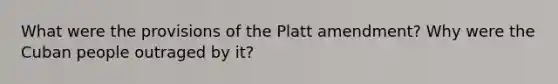 What were the provisions of the Platt amendment? Why were the Cuban people outraged by it?