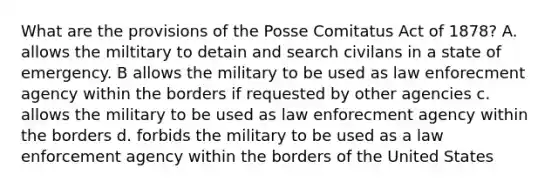 What are the provisions of the Posse Comitatus Act of 1878? A. allows the miltitary to detain and search civilans in a state of emergency. B allows the military to be used as law enforecment agency within the borders if requested by other agencies c. allows the military to be used as law enforecment agency within the borders d. forbids the military to be used as a law enforcement agency within the borders of the United States