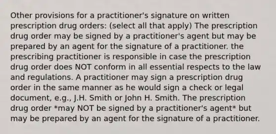 Other provisions for a practitioner's signature on written prescription drug orders: (select all that apply) The prescription drug order may be signed by a practitioner's agent but may be prepared by an agent for the signature of a practitioner. the prescribing practitioner is responsible in case the prescription drug order does NOT conform in all essential respects to the law and regulations. A practitioner may sign a prescription drug order in the same manner as he would sign a check or legal document, e.g., J.H. Smith or John H. Smith. The prescription drug order *may NOT be signed by a practitioner's agent* but may be prepared by an agent for the signature of a practitioner.