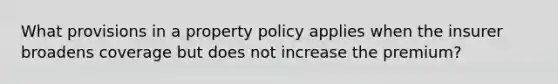 What provisions in a property policy applies when the insurer broadens coverage but does not increase the premium?