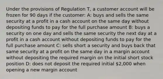 Under the provisions of Regulation T, a customer account will be frozen for 90 days if the customer: A: buys and sells the same security at a profit in a cash ac<a href='https://www.questionai.com/knowledge/kIt7oUhyhX-count-on' class='anchor-knowledge'>count on</a> the same day without depositing funds to pay for the full purchase amount B: buys a security on one day and sells the same security the next day at a profit in a cash account without depositing funds to pay for the full purchase amount C: sells short a security and buys back that same security at a profit on the same day in a margin account without depositing the required margin on the initial short stock position D: does not deposit the required initial 2,000 when opening a new margin account