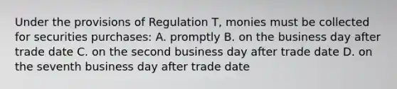 Under the provisions of Regulation T, monies must be collected for securities purchases: A. promptly B. on the business day after trade date C. on the second business day after trade date D. on the seventh business day after trade date