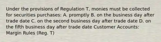 Under the provisions of Regulation T, monies must be collected for securities purchases: A. promptly B. on the business day after trade date C. on the second business day after trade date D. on the fifth business day after trade date Customer Accounts: Margin Rules (Reg. T)