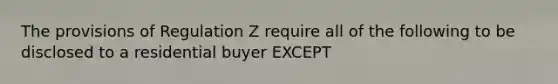 The provisions of Regulation Z require all of the following to be disclosed to a residential buyer EXCEPT