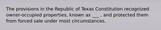 The provisions in the Republic of Texas Constitution recognized owner-occupied properties, known as ___ , and protected them from forced sale under most circumstances.