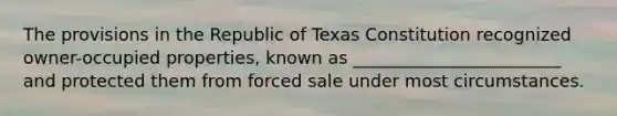 The provisions in the Republic of Texas Constitution recognized owner-occupied properties, known as ________________________ and protected them from forced sale under most circumstances.