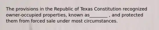 The provisions in the Republic of Texas Constitution recognized owner-occupied properties, known as________ , and protected them from forced sale under most circumstances.