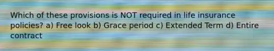Which of these provisions is NOT required in life insurance policies? a) Free look b) Grace period c) Extended Term d) Entire contract