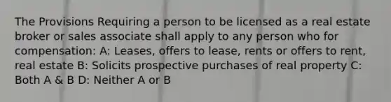 The Provisions Requiring a person to be licensed as a real estate broker or sales associate shall apply to any person who for compensation: A: Leases, offers to lease, rents or offers to rent, real estate B: Solicits prospective purchases of real property C: Both A & B D: Neither A or B