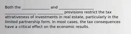 Both the _______________ and ___________________ _________________ ______________ provisions restrict the tax attrativeness of investments in real estate, particularly in the limited partnership form. In most cases, the tax consequences have a critical effect on the economic results.