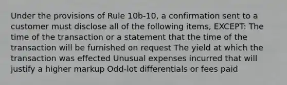 Under the provisions of Rule 10b-10, a confirmation sent to a customer must disclose all of the following items, EXCEPT: The time of the transaction or a statement that the time of the transaction will be furnished on request The yield at which the transaction was effected Unusual expenses incurred that will justify a higher markup Odd-lot differentials or fees paid