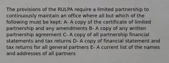 The provisions of the RULPA require a limited partnership to continuously maintain an office where all but which of the following must be kept: A- A copy of the certificate of limited partnership and any amendments B- A copy of any written partnership agreement C- A copy of all partnership financial statements and tax returns D- A copy of financial statement and tax returns for all general partners E- A current list of the names and addresses of all partners