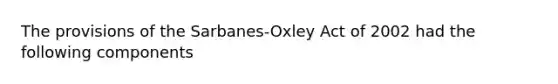 The provisions of the Sarbanes-Oxley Act of 2002 had the following components