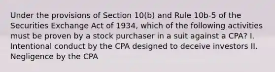 Under the provisions of Section 10(b) and Rule 10b-5 of the Securities Exchange Act of 1934, which of the following activities must be proven by a stock purchaser in a suit against a CPA? I. Intentional conduct by the CPA designed to deceive investors II. Negligence by the CPA