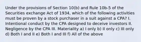 Under the provisions of Section 10(b) and Rule 10b-5 of the Securities exchange Act of 1934, which of the following activities must be proven by a stock purchaser in a suit against a CPA? I. Intentional conduct by the CPA designed to deceive investors II. Negligence by the CPA III. Materiality a) I only b) II only c) III only d) Both I and II e) Both I and III f) All of the above