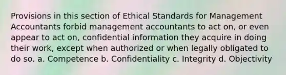 Provisions in this section of Ethical Standards for Management Accountants forbid management accountants to act on, or even appear to act on, confidential information they acquire in doing their work, except when authorized or when legally obligated to do so. a. Competence b. Confidentiality c. Integrity d. Objectivity