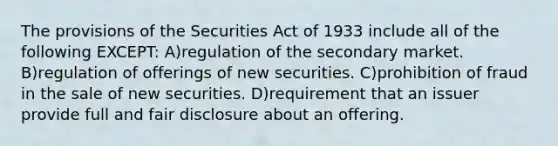 The provisions of the Securities Act of 1933 include all of the following EXCEPT: A)regulation of the secondary market. B)regulation of offerings of new securities. C)prohibition of fraud in the sale of new securities. D)requirement that an issuer provide full and fair disclosure about an offering.