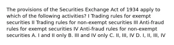 The provisions of the Securities Exchange Act of 1934 apply to which of the following activities? I Trading rules for exempt securities II Trading rules for non-exempt securities III Anti-fraud rules for exempt securities IV Anti-fraud rules for non-exempt securities A. I and II only B. III and IV only C. II, III, IV D. I, II, III, IV