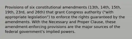 Provisions of six constitutional amendments (13th, 14th, 15th, 19th, 23rd, and 26th) that grant Congress authority ("with appropriate legislation") to enforce the rights guaranteed by the amendments. With the Necessary and Proper Clause, these amendment-enforcing provisions are the major sources of the federal government's implied powers.