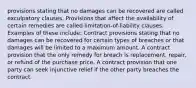 provisions stating that no damages can be recovered are called exculpatory clauses. Provisions that affect the availability of certain remedies are called limitation-of-liability clauses. Examples of these include: Contract provisions stating that no damages can be recovered for certain types of breaches or that damages will be limited to a maximum amount. A contract provision that the only remedy for breach is replacement, repair, or refund of the purchase price. A contract provision that one party can seek injunctive relief if the other party breaches the contract.