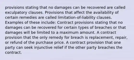 provisions stating that no damages can be recovered are called exculpatory clauses. Provisions that affect the availability of certain remedies are called limitation-of-liability clauses. Examples of these include: Contract provisions stating that no damages can be recovered for certain types of breaches or that damages will be limited to a maximum amount. A contract provision that the only remedy for breach is replacement, repair, or refund of the purchase price. A contract provision that one party can seek injunctive relief if the other party breaches the contract.