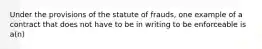 Under the provisions of the statute of frauds, one example of a contract that does not have to be in writing to be enforceable is a(n)