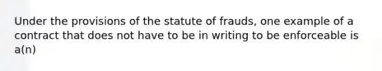 Under the provisions of the statute of frauds, one example of a contract that does not have to be in writing to be enforceable is a(n)