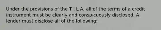 Under the provisions of the T I L A, all of the terms of a credit instrument must be clearly and conspicuously disclosed. A lender must disclose all of the following: