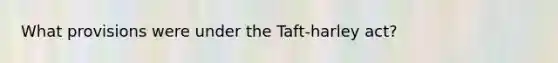 What provisions were under the Taft-harley act?