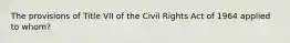 The provisions of Title VII of the Civil Rights Act of 1964 applied to whom?