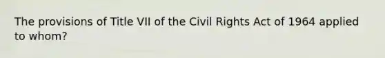 The provisions of Title VII of the Civil Rights Act of 1964 applied to whom?