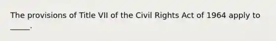 The provisions of Title VII of the Civil Rights Act of 1964 apply to _____.