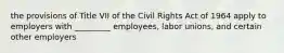 the provisions of Title VII of the Civil Rights Act of 1964 apply to employers with _________ employees, labor unions, and certain other employers