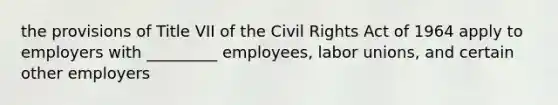 the provisions of Title VII of the Civil Rights Act of 1964 apply to employers with _________ employees, labor unions, and certain other employers