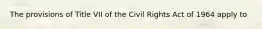 The provisions of Title VII of the Civil Rights Act of 1964 apply to