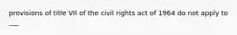 provisions of title VII of the civil rights act of 1964 do not apply to ___