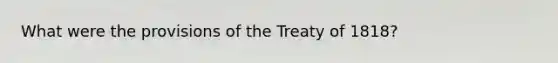 What were the provisions of the Treaty of 1818?