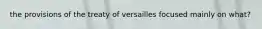the provisions of the treaty of versailles focused mainly on what?