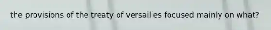 the provisions of the treaty of versailles focused mainly on what?