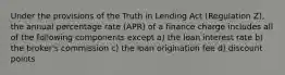 Under the provisions of the Truth in Lending Act (Regulation Z), the annual percentage rate (APR) of a finance charge includes all of the following components except a) the loan interest rate b) the broker's commission c) the loan origination fee d) discount points