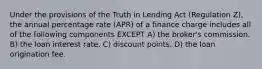 Under the provisions of the Truth in Lending Act (Regulation Z), the annual percentage rate (APR) of a finance charge includes all of the following components EXCEPT A) the broker's commission. B) the loan interest rate. C) discount points. D) the loan origination fee.