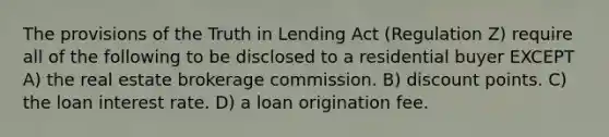 The provisions of the Truth in Lending Act (Regulation Z) require all of the following to be disclosed to a residential buyer EXCEPT A) the real estate brokerage commission. B) discount points. C) the loan interest rate. D) a loan origination fee.