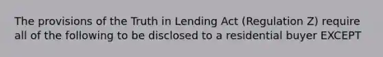 The provisions of the Truth in Lending Act (Regulation Z) require all of the following to be disclosed to a residential buyer EXCEPT