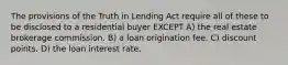 The provisions of the Truth in Lending Act require all of these to be disclosed to a residential buyer EXCEPT A) the real estate brokerage commission. B) a loan origination fee. C) discount points. D) the loan interest rate.