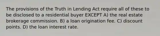 The provisions of the Truth in Lending Act require all of these to be disclosed to a residential buyer EXCEPT A) the real estate brokerage commission. B) a loan origination fee. C) discount points. D) the loan interest rate.