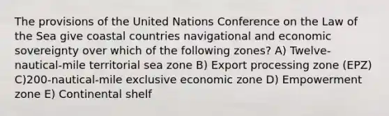 The provisions of the United Nations Conference on the Law of the Sea give coastal countries navigational and economic sovereignty over which of the following zones? A) Twelve-nautical-mile territorial sea zone B) Export processing zone (EPZ) C)200-nautical-mile exclusive economic zone D) Empowerment zone E) Continental shelf