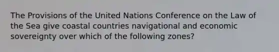 The Provisions of the United Nations Conference on the Law of the Sea give coastal countries navigational and economic sovereignty over which of the following zones?