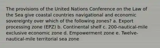 The provisions of the United Nations Conference on the Law of the Sea give coastal countries navigational and economic sovereignty over which of the following zones? a. Export processing zone (EPZ) b. Continental shelf c. 200-nautical-mile exclusive economic zone d. Empowerment zone e. Twelve-nautical-mile territorial sea zone