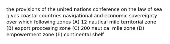 the provisions of the united nations conference on the law of sea gives coastal countries navigational and economic sovereignty over which following zones (A) 12 nautical mile territorial zone (B) export proccesing zone (C) 200 nautical mile zone (D) empowerment zone (E) continental shelf